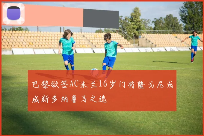 巴黎欲签AC米兰16岁门将隆戈尼或成新多纳鲁马之选