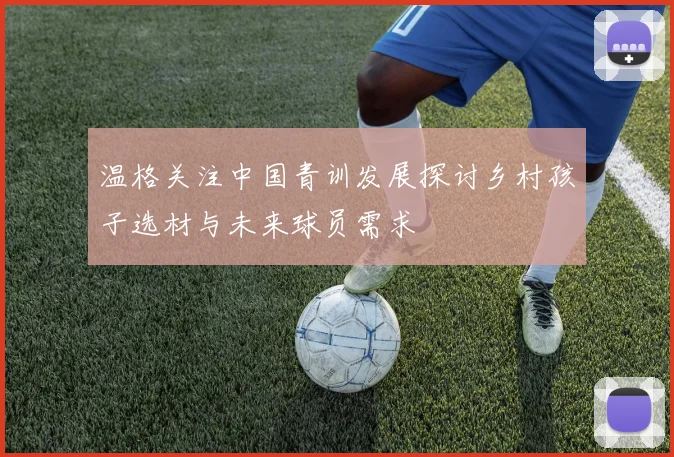 温格关注中国青训发展探讨乡村孩子选材与未来球员需求