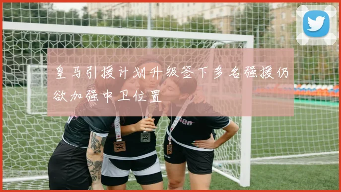 皇马引援计划升级签下多名强援仍欲加强中卫位置