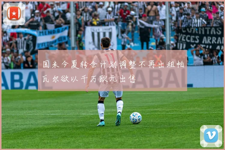 国米今夏转会计划调整不再出租帕瓦尔欲以千万欧元出售