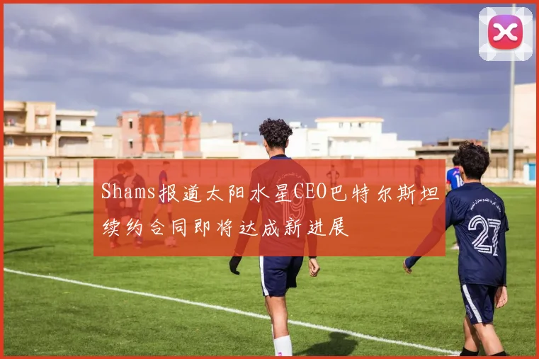 Shams报道太阳水星CEO巴特尔斯坦续约合同即将达成新进展