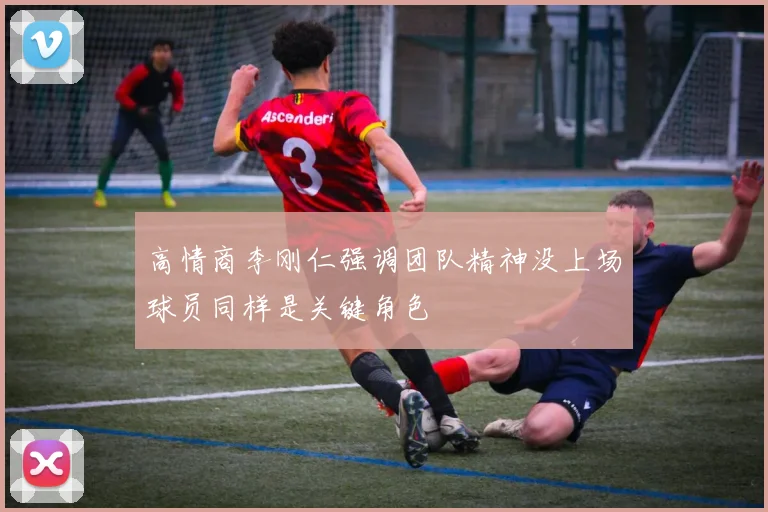 高情商李刚仁强调团队精神没上场球员同样是关键角色