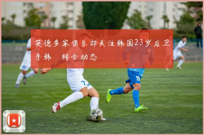 英德多家俱乐部关注韩国23岁后卫李韩汎转会动态