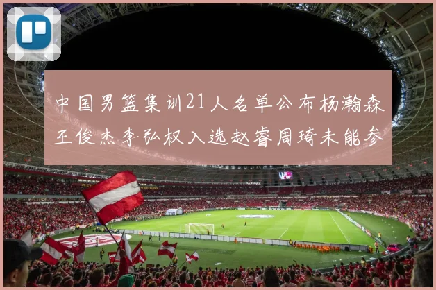 中国男篮集训21人名单公布杨瀚森王俊杰李弘权入选赵睿周琦未能参加