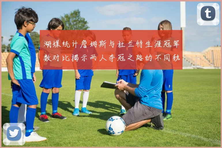 湖媒统计詹姆斯与杜兰特生涯冠军数对比揭示两人夺冠之路的不同轨迹
