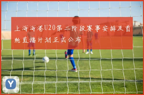 上海海港U20第二阶段赛事安排及首轮直播计划正式公布