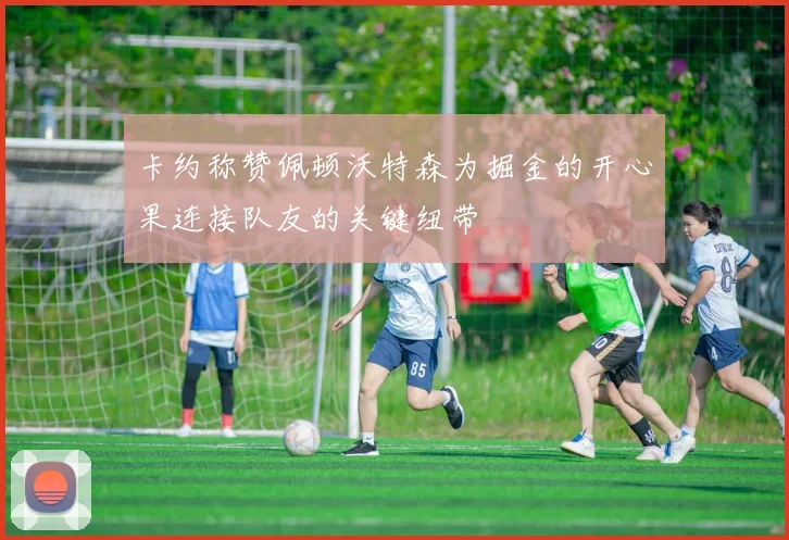 卡约称赞佩顿沃特森为掘金的开心果连接队友的关键纽带