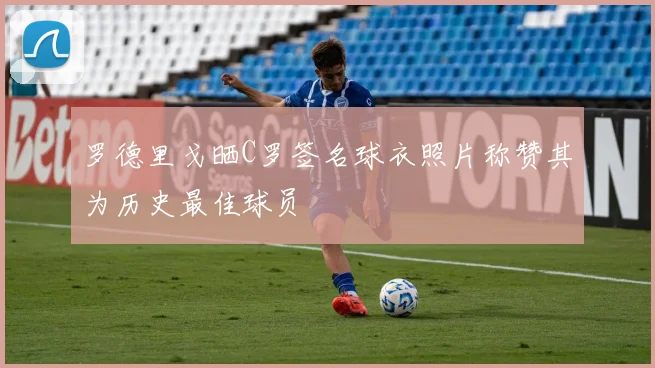 罗德里戈晒C罗签名球衣照片称赞其为历史最佳球员
