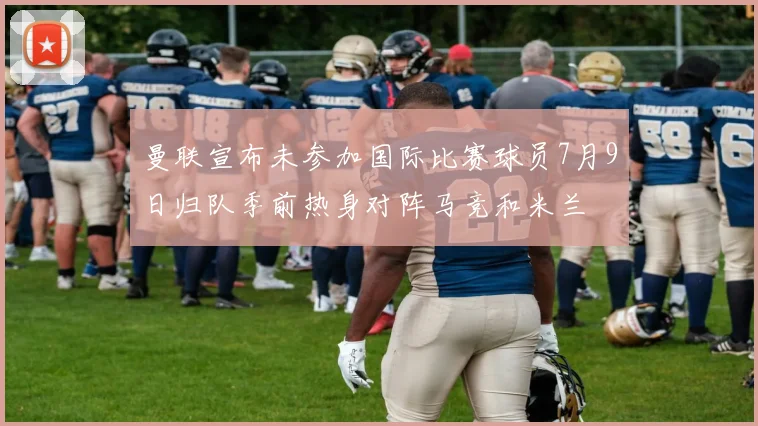 曼联宣布未参加国际比赛球员7月9日归队季前热身对阵马竞和米兰