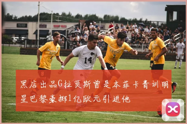 黑店出品G拉莫斯曾是本菲卡青训明星巴黎豪掷1亿欧元引进他