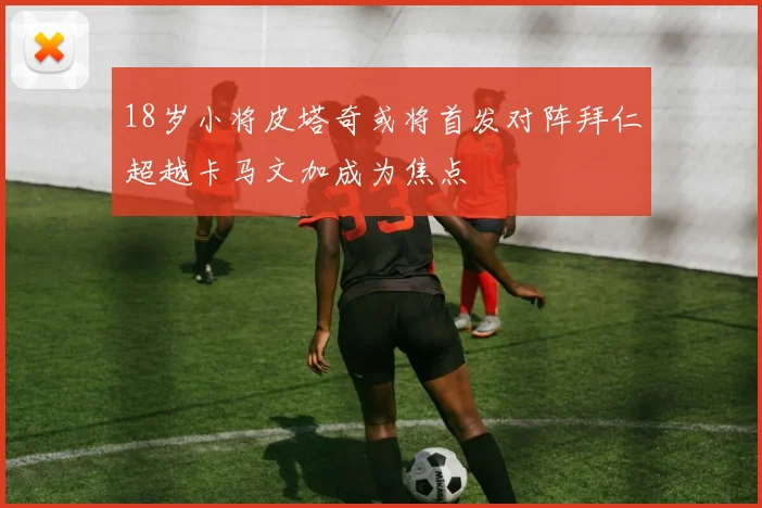 18岁小将皮塔奇或将首发对阵拜仁超越卡马文加成为焦点