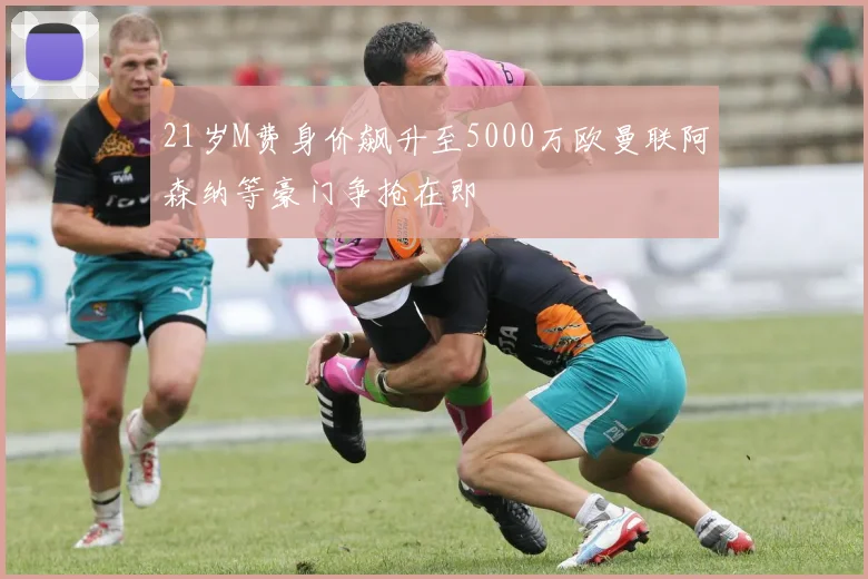 21岁M费身价飙升至5000万欧曼联阿森纳等豪门争抢在即