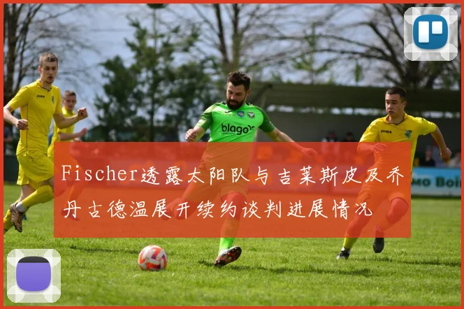 Fischer透露太阳队与吉莱斯皮及乔丹古德温展开续约谈判进展情况