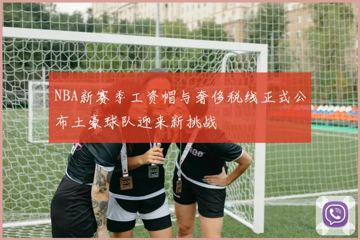 NBA新赛季工资帽与奢侈税线正式公布土豪球队迎来新挑战