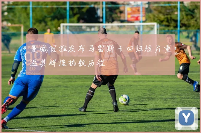 曼城官推发布马雷斯卡回归短片重温其辉煌执教历程