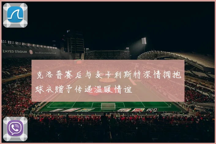 克洛普赛后与麦卡利斯特深情拥抱球衣赠予传递温暖情谊