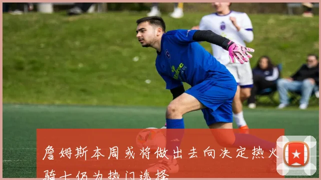 詹姆斯本周或将做出去向决定热火骑士仍为热门选择
